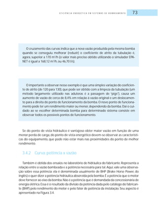 E F I C I Ê N C I A E N E R G É T I C A E M S I S T E M A S D E B O M B E A M E N T O 73
O cruzamento das curvas indica que a nova vazão produzida pela mesma bomba
quando se conseguiu melhorar (reduzir) o coeficiente de atrito da tubulação é,
agora, superior a 170 m3
/h (o valor mais preciso obtido utilizando o simulador EPA-
NET é igual a 168,12 m3
/h, ou 46,70 l/s).
O importante a observar nesse exemplo é que uma simples variação do coeficien-
te de atrito (de 120 para 130),que pode ser obtido com a limpeza da tubulação (um
método largamente utilizado nas adutoras é a passagem de “pigs”), causa um
aumento de vazão de cerca de 8,4% em relação à vazão original e um deslocamen-
to para a direita do ponto de funcionamento da bomba.O novo ponto de funciona-
mento pode ter um rendimento maior ou menor,dependendo da bomba.Daí o cui-
dado ao se escolher determinada bomba para determinado sistema consiste em
observar todos os possíveis pontos de funcionamento.
Se do ponto de vista hidráulico é vantajoso obter maior vazão em função de uma
menor perda de carga, do ponto de vista energético devem-se observar as característi-
cas do equipamento, que pode não estar mais nas proximidades do ponto de melhor
rendimento.
3.4.2 Curva: potência x vazão
Também é obtida dos ensaios no laboratório de hidráulica do fabricante. Representa a
relação entre a vazão bombeada e a potência necessária para tal.Aqui,vale uma observa-
ção sobre essa potência: ela é denominada usualmente de BHP (Brake Horse Power, do
inglês) e quer dizer a potência hidráulica absorvida pela bomba.É a potência que o motor
deve fornecer ao eixo da bomba.Não é a potência que é demandada da concessionária de
energia elétrica.Essa é o resultado da divisão da potência dada pelo catálogo do fabrican-
te (BHP) pelo rendimento do motor e pelo fator de potência da instalação. Seu aspecto é
apresentado na Figura 3.4.
 