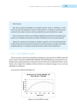 E F I C I Ê N C I A E N E R G É T I C A E M S I S T E M A S D E B O M B E A M E N T O 75
Observação:
Nas duas situações abordadas no exemplo anterior, onde se melhorou o coefi-
ciente de atrito da tubulação (120 para 130) também o rendimento melhorou, pois
o aumento de vazão se deu no ramo ascendente da curva rendimento x vazão.
Nesse caso,houve,de fato,uma melhoria significativa da eficiência energética,pois
passou-se a trabalhar num ponto de melhor rendimento com uma vazão superior.
Apesar de a potência consumida ser também superior,ela será compensada pelo
menor tempo de funcionamento da bomba no sistema,já que a energia consumida,
simplificadamente, é o produto da potência pelo tempo de funcionamento.
3.4.4 Curva: NPSH x vazão
Outra curva que caracteriza as bombas centrífugas é a que relaciona o NPSH requerido
com a vazão.O conceito do NPSH (NET POSITIVE SUCTION HEAD),que normalmente é tra-
duzido como carga requerida na entrada do rotor,foi descrito no capítulo anterior. Como
traduz uma “carga”, tem unidades métricas (metros de coluna de água, m.c.a), como já
abordado no Capítulo 2.
A curva tem o aspecto da Figura 3.6.
Figura 3.6: Curva NPSH x vazão
 