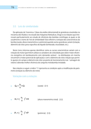 E F I C I Ê N C I A E N E R G É T I C A E M S I S T E M A S D E B O M B E A M E N T O76
3.5 Leis de similaridade
Da aplicação do“teorema “ (base da análise dimensional) às grandezas envolvidas na
mecânica dos fluidos e no estudo das máquinas hidráulicas,chega-se às relações que inte-
ressam particularmente ao estudo de eficiência das bombas centrífugas, às quais se dá
usualmente o nome de“leis de similaridade”.Elas refletem a variação das características da
bomba (vazão,altura manométrica e potência) quando outras grandezas variam (rotação,
diâmetro do rotor, peso específico do líquido bombeado, viscosidade, etc.).
Neste Livro, interessa apenas identificar como as curvas características variam com a
rotação do motor (permitem utilizar os variadores de velocidade para obter maior eficiên-
cia energética em bombeamento com demanda variável - na distribuição em marcha
encontram o maior potencial de aplicação) e com o diâmetro do rotor,relação que permi-
te ajustar em campo o diâmetro do rotor ao ponto de funcionamento real -“usinagem de
rotores”, obtendo melhor eficiência do conjunto motobomba instalado.
Nas relações a seguir, o índice“1”representa as condições após a modificação do parâ-
metro (rotação ou diâmetro do rotor).
Variação com a rotação:
■ (vazão) (3.1)
■ (altura manométrica total) (3.2)
■ (potência) (3.3)
 