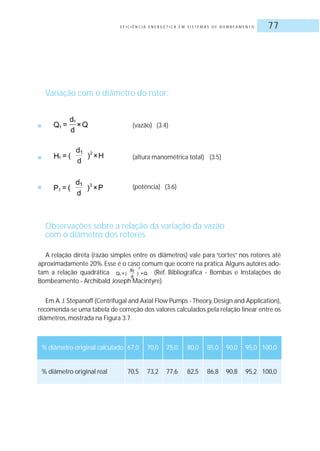 E F I C I Ê N C I A E N E R G É T I C A E M S I S T E M A S D E B O M B E A M E N T O 77
Variação com o diâmetro do rotor:
■ (vazão) (3.4)
■ (altura manométrica total) (3.5)
■ (potência) (3.6)
Observações sobre a relação da variação da vazão
com o diâmetro dos rotores
A relação direta (razão simples entre os diâmetros) vale para “cortes” nos rotores até
aproximadamente 20%. Esse é o caso comum que ocorre na prática. Alguns autores ado-
tam a relação quadrática (Ref. Bibliográfica - Bombas e Instalações de
Bombeamento - Archibald Joseph Macintyre).
Em A.J.Stepanoff (Centrifugal and Axial Flow Pumps - Theory,Design and Application),
recomenda-se uma tabela de correção dos valores calculados pela relação linear entre os
diâmetros, mostrada na Figura 3.7.
% diâmetro original calculado 67,0 70,0 75,0 80,0 85,0 90,0 95,0 100,0
% diâmetro original real 70,5 73,2 77,6 82,5 86,8 90,8 95,2 100,0
 