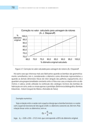 E F I C I Ê N C I A E N E R G É T I C A E M S I S T E M A S D E B O M B E A M E N T O78
Figura 3.7: Correção no valor calculado para usinagem de rotores (A.J.Stepanoff
Há outro caso que interessa mais aos fabricantes quando as bombas são geometrica-
mente semelhantes, isto é, considerando o diâmetro como dimensão representativa, e
quando as demais dimensões físicas do rotor (ângulo das palhetas, espaçamento, etc.)
guardam uma proporcionalidade constante entre si.Para esse caso,a relação entre os diâ-
metros é cúbica, sendo utilizada na confecção dos catálogos técnicos das bombas de
fabricação em série,onde se ensaia apenas o protótipo.(Referência bibliográfica:Bombas
Industriais - Edson Ezequiel de Matos e Reinaldo de Falco)
Exemplo numérico:
Seja a relação entre a vazão com a qual se deseja que a bomba funcione e a vazão
com a qual ela funciona de fato igual a 0,85 e o diâmetro existente de 250 mm.Pela
relação linear entre os diâmetros, tem-se:
logo, d1 = 0,85 x 250 = 212,5 mm, que corresponde a 85% do diâmetro original.
 