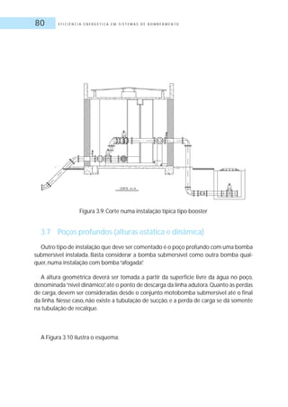 E F I C I Ê N C I A E N E R G É T I C A E M S I S T E M A S D E B O M B E A M E N T O80
Figura 3.9: Corte numa instalação típica tipo booster
3.7 Poços profundos (alturas estática e dinâmica)
Outro tipo de instalação que deve ser comentado é o poço profundo com uma bomba
submersível instalada. Basta considerar a bomba submersível como outra bomba qual-
quer, numa instalação com bomba“afogada”.
A altura geométrica deverá ser tomada a partir da superfície livre da água no poço,
denominada“nível dinâmico”,até o ponto de descarga da linha adutora.Quanto às perdas
de carga, devem ser consideradas desde o conjunto motobomba submersível até o final
da linha. Nesse caso, não existe a tubulação de sucção, e a perda de carga se dá somente
na tubulação de recalque.
A Figura 3.10 ilustra o esquema:
 