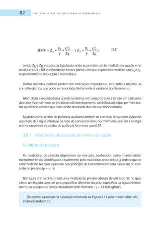 E F I C I Ê N C I A E N E R G É T I C A E M S I S T E M A S D E B O M B E A M E N T O82
sendo ZS e ZR as cotas da tubulação onde as pressões estão medidas na sucção e no
recalque;e US e UR as velocidades nesses pontos,em que as pressões medidas são ps e pr,
respectivamente, na sucção e no recalque.
Outras medidas elétricas podem dar indicações importantes, tais como a medida da
corrente elétrica, que pode ser associada diretamente à vazão de bombeamento.
Além disso,a medida dessa grandeza elétrica,em conjunto com a tensão em cada uma
das fases (normalmente as instalações de bombeamento são trifásicas),é que permite ava-
liar a potência elétrica que está sendo absorvida da rede da concessionária.
Medidas como o fator de potência auxiliam também na correção desse valor, evitando
a geração de cargas indutivas na rede.As concessionárias,normalmente,cobram a energia
reativa excedente se o fator de potência for menor que 0,92.
3.8.1 Medidores de pressão, de nível e de vazão
Medição de pressão
Os medidores de pressão disponíveis no mercado, conhecidos como “manômetros”,
normalmente são identificados visualmente pelo mostrador,onde se lê a grandeza que se
está medindo.No caso,a pressão.Seu princípio de funcionamento está baseando no con-
ceito de pressão ( = .h).
Na Figura 3.11 está ilustrada uma medição de pressão através de um tubo “U”, no qual
existe um líquido com um peso específico diferente do peso específico da água (normal-
mente, as equipes de campo trabalham com mercúrio - = 13.600 kgf/m3
).
Determine a pressão na tubulação mostrada na Figura 3.11 pelo manômetro nela
instalado (tubo“U”):
(3.7)
 