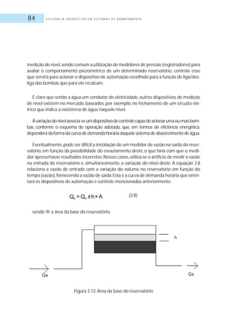 E F I C I Ê N C I A E N E R G É T I C A E M S I S T E M A S D E B O M B E A M E N T O84
medição de nível,sendo comum a utilização de medidores de pressão (registradores) para
avaliar o comportamento piezométrico de um determinado reservatório, controle esse
que servirá para acionar o dispositivo de automação escolhido para a função de liga/des-
liga das bombas que para ele recalcam.
É claro que sendo a água um condutor de eletricidade, outros dispositivos de medição
de nível existem no mercado, baseados, por exemplo, no fechamento de um circuito elé-
trico que indica a existência de água naquele nível.
Àvariaçãodonívelassocia-seumdispositivodecontrolecapazdeacionarumaoumaisbom-
bas, conforme o esquema de operação adotado, que, em termos de eficiência energética,
dependerádaformadacurvadedemandahoráriadaquelesistemadeabastecimentodeágua.
Eventualmente,pode ser difícil a instalação de um medidor de vazão na saída do reser-
vatório, em função da possibilidade do esvaziamento deste, o que faria com que o medi-
dor apresentasse resultados incorretos.Nesses casos,utiliza-se o artifício de medir a vazão
na entrada do reservatório e, simultaneamente, a variação do nível deste. A equação 3.8
relaciona a vazão de entrada com a variação do volume no reservatório em função do
tempo (vazão),fornecendo a vazão de saída.Esta é a curva de demanda horária que orien-
tará os dispositivos de automação e controle mencionados anteriormente.
sendo“A”a área da base do reservatório.
(3.8)
Figura 3.12: Área da base do reservatório
 