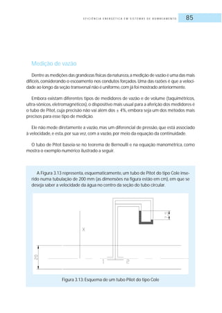 E F I C I Ê N C I A E N E R G É T I C A E M S I S T E M A S D E B O M B E A M E N T O 85
Medição de vazão
Dentre as medições das grandezas físicas da natureza,a medição de vazão é uma das mais
difíceis, considerando o escoamento nos condutos forçados. Uma das razões é que a veloci-
dade ao longo da seção transversal não é uniforme,com já foi mostrado anteriormente.
Embora existam diferentes tipos de medidores de vazão e de volume (taquimétricos,
ultra-sônicos, eletromagnéticos), o dispositivo mais usual para a aferição dos medidores é
o tubo de Pitot, cuja precisão não vai além dos ± 4%, embora seja um dos métodos mais
precisos para esse tipo de medição.
Ele não mede diretamente a vazão, mas um diferencial de pressão, que está associado
à velocidade, e esta, por sua vez, com a vazão, por meio da equação da continuidade.
O tubo de Pitot baseia-se no teorema de Bernoulli e na equação manométrica, como
mostra o exemplo numérico ilustrado a seguir.
A Figura 3.13 representa, esquematicamente, um tubo de Pitot do tipo Cole inse-
rido numa tubulação de 200 mm (as dimensões na figura estão em cm), em que se
deseja saber a velocidade da água no centro da seção do tubo circular.
Figura 3.13: Esquema de um tubo Pilot do tipo Cole
 