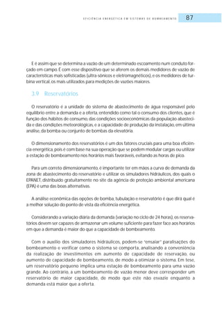 E F I C I Ê N C I A E N E R G É T I C A E M S I S T E M A S D E B O M B E A M E N T O 87
E é assim que se determina a vazão de um determinado escoamento num conduto for-
çado em campo. É com esse dispositivo que se aferem os demais medidores de vazão de
características mais sofisticadas (ultra-sônicos e eletromagnéticos),e os medidores de tur-
bina vertical, os mais utilizados para medições de vazões maiores.
3.9 Reservatórios
O reservatório é a unidade do sistema de abastecimento de água responsável pelo
equilíbrio entre a demanda e a oferta, entendido como tal o consumo dos clientes, que é
função dos hábitos de consumo, das condições socioeconômicas da população abasteci-
da e das condições meteorológicas, e a capacidade de produção da instalação, em última
análise, da bomba ou conjunto de bombas da elevatória.
O dimensionamento dos reservatórios é um dos fatores cruciais para uma boa eficiên-
cia energética,pois é com base na sua operação que se podem modular cargas ou utilizar
a estação de bombeamento nos horários mais favoráveis, evitando as horas de pico.
Para um correto dimensionamento, é importante ter em mãos a curva de demanda da
zona de abastecimento do reservatório e utilizar os simuladores hidráulicos, dos quais o
EPANET, distribuído gratuitamente no site da agência de proteção ambiental americana
(EPA) é uma das boas alternativas.
A análise econômica das opções de bomba, tubulação e reservatório é que dirá qual é
a melhor solução do ponto de vista da eficiência energética.
Considerando a variação diária da demanda (variação no ciclo de 24 horas),os reserva-
tórios devem ser capazes de armazenar um volume suficiente para fazer face aos horários
em que a demanda é maior do que a capacidade de bombeamento.
Com o auxílio dos simuladores hidráulicos, podem-se “ensaiar” paralisações do
bombeamento e verificar como o sistema se comporta, analisando a conveniência
da realização de investimentos em aumento de capacidade de reservação, ou
aumento de capacidade de bombeamento, de modo a otimizar o sistema. Em tese,
um reservatório pequeno implica uma estação de bombeamento para uma vazão
grande. Ao contrário, a um bombeamento de vazão menor deve corresponder um
reservatório de maior capacidade, de modo que este não esvazie enquanto a
demanda está maior que a oferta.
 