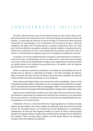 Em 2001, o Brasil vivenciou uma crise de abastecimento no setor elétrico. Duas conse-
qüências positivas sobressaíram desta crise:a forte participação da sociedade na busca da
solução; e a valorização da eficiência no uso de energia. Em decorrência desse processo
involuntário de aprendizagem, vem se formando uma consciência de que a eficiência
energética não pode estar vinculada apenas a questões conjunturais. Deve, sim, fazer
parte, de forma definitiva, da política energética nacional, mediante a valorização das ini-
ciativas já em andamento no País, o desenvolvimento de produtos e processos mais efi-
cientes e a intensificação de programas que levem à mudança nos hábitos de consumo.
A energia é um insumo fundamental para assegurar o desenvolvimento econômico e
social de um país. A racionalização de seu uso apresenta-se como alternativa de baixo
custo e de curto prazo de implantação.Em alguns casos,significativas economias podem
ser obtidas apenas com mudanças de procedimentos e de hábitos, além de impactar
positivamente o meio ambiente.
Dentre os aspectos econômicos envolvidos na atividade de racionalização do uso de
energia, deve-se destacar a valorização da imagem e da visão estratégica da empresa.
Hoje, o mercado está cada vez mais orientado a dar preferência a produtos de empresas
comprometidas com ações de proteção ao meio ambiente.
Uma empresa que deseja alcançar uma estrutura de custos racionalizada e tornar-se mais
competitiva não pode admitir o desperdício ou usar a energia de forma ineficiente e irrespon-
sável.É necessário,pois,incentivar todos os empregados a obter o mesmo produto ou serviço
commenorconsumodeenergia,eliminandodesperdícioseassegurandoareduçãodoscustos.
Espera-se que as informações contidas neste Livro sejam úteis aos técnicos das empre-
sas brasileiras,capacitando-os a implementar melhorias que resultem no uso responsável
dos recursos naturais e energéticos,bem como no aumento da competitividade dos seto-
res produtivos e de serviços do País.
A Eletrobrás / Procel e o Consórcio Efficientia / Fupai agradecem os esforços de todos
aqueles que participaram dos vários estágios da elaboração deste documento, incluindo
as fases de concepção inicial e de revisão final do texto. Registramos as contribuições,
notadamente, de Paulo da Silva Capella, Osvaldo Luiz Cramer de Otero e Edson Szyszka
(Cepel); Prof. Augusto Nelson Carvalho Viana (Unifei); Ayrton Sampaio Gomes (Ministério
das Cidades); Carlos Henrique Moya, Angélica da Silva Sobral, Marcos Luiz Rodrigues
Cordeiro e Rose Pires Ribeiro (Consultores).
C O N S I D E R A Ç Õ E S I N I C I A I S
 