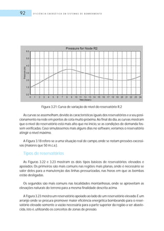 E F I C I Ê N C I A E N E R G É T I C A E M S I S T E M A S D E B O M B E A M E N T O92
Figura 3.21: Curva de variação de nível do reservatório R.2
As curvas se assemelham,devido às características iguais dos reservatórios e a seu posi-
cionamento na rede em pontos de cota muito próxima.Ao final do dia,as curvas mostram
que o nível do reservatório está mais alto que no início, se as condições de demanda fos-
sem verificadas.Caso simulássemos mais alguns dias no software,veríamos o reservatório
atingir o nível máximo.
A Figura 3.18 refere-se a uma situação real de campo, onde se notam pressões excessi-
vas (maiores que 50 m.c.a.).
Tipos de reservatórios
As Figuras 3.22 e 3.23 mostram os dois tipos básicos de reservatórios: elevados e
apoiados. Os primeiros são mais comuns nas regiões mais planas, onde é necessário se
valer deles para a manutenção das linhas pressurizadas, nas horas em que as bombas
estão desligadas.
Os segundos são mais comuns nas localidades montanhosas, onde se aproveitam as
elevações naturais do terreno para a mesma finalidade descrita acima.
A Figura 3.23 mostra um reservatório apoiado ao lado de um reservatório elevado.É um
arranjo onde se procura promover maior eficiência energética bombeando para o reser-
vatório elevado somente a vazão necessária para a parte superior da região a ser abaste-
cida, isto é, utilizando os conceitos de zonas de pressão.
 