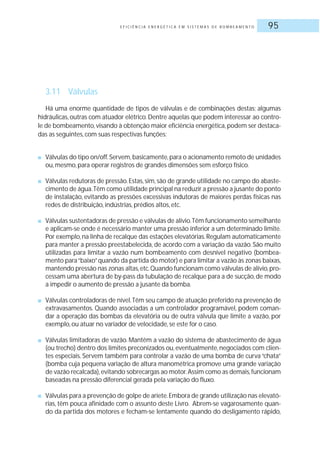 E F I C I Ê N C I A E N E R G É T I C A E M S I S T E M A S D E B O M B E A M E N T O 95
3.11 Válvulas
Há uma enorme quantidade de tipos de válvulas e de combinações destas; algumas
hidráulicas, outras com atuador elétrico. Dentre aquelas que podem interessar ao contro-
le de bombeamento,visando à obtenção maior eficiência energética,podem ser destaca-
das as seguintes, com suas respectivas funções:
■ Válvulas do tipo on/off.Servem,basicamente,para o acionamento remoto de unidades
ou, mesmo, para operar registros de grandes dimensões sem esforço físico.
■ Válvulas redutoras de pressão.Estas, sim, são de grande utilidade no campo do abaste-
cimento de água.Têm como utilidade principal na reduzir a pressão a jusante do ponto
de instalação, evitando as pressões excessivas indutoras de maiores perdas físicas nas
redes de distribuição, indústrias, prédios altos, etc.
■ Válvulas sustentadoras de pressão e válvulas de alívio.Têm funcionamento semelhante
e aplicam-se onde é necessário manter uma pressão inferior a um determinado limite.
Por exemplo,na linha de recalque das estações elevatórias.Regulam automaticamente
para manter a pressão preestabelecida, de acordo com a variação da vazão. São muito
utilizadas para limitar a vazão num bombeamento com desnível negativo (bombea-
mento para“baixo”quando da partida do motor) e para limitar a vazão às zonas baixas,
mantendo pressão nas zonas altas,etc.Quando funcionam como válvulas de alívio,pro-
cessam uma abertura de by-pass da tubulação de recalque para a de sucção, de modo
a impedir o aumento de pressão a jusante da bomba.
■ Válvulas controladoras de nível.Têm seu campo de atuação preferido na prevenção de
extravasamentos. Quando associadas a um controlador programável, podem coman-
dar a operação das bombas da elevatória ou de outra válvula que limite a vazão, por
exemplo, ou atuar no variador de velocidade, se este for o caso.
■ Válvulas limitadoras de vazão. Mantêm a vazão do sistema de abastecimento de água
(ou trecho) dentro dos limites preconizados ou,eventualmente,negociados com clien-
tes especiais. Servem também para controlar a vazão de uma bomba de curva “chata”
(bomba cuja pequena variação de altura manométrica promove uma grande variação
de vazão recalcada),evitando sobrecargas ao motor.Assim como as demais,funcionam
baseadas na pressão diferencial gerada pela variação do fluxo.
■ Válvulas para a prevenção de golpe de aríete.Embora de grande utilização nas elevató-
rias, têm pouca afinidade com o assunto deste Livro. Abrem-se vagarosamente quan-
do da partida dos motores e fecham-se lentamente quando do desligamento rápido,
 
