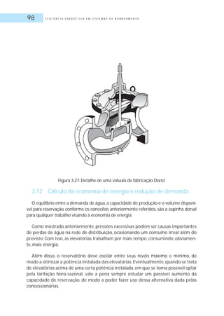 E F I C I Ê N C I A E N E R G É T I C A E M S I S T E M A S D E B O M B E A M E N T O98
Figura 3.27: Detalhe de uma válvula de fabricação Dorot
3.12 Cálculo da economia de energia e redução de demanda
O equilíbrio entre a demanda de água, a capacidade de produção e o volume disponí-
vel para reservação, conforme os conceitos anteriormente referidos, são a espinha dorsal
para qualquer trabalho visando à economia de energia.
Como mostrado anteriormente, pressões excessivas podem ser causas importantes
de perdas de água na rede de distribuição, ocasionando um consumo irreal além do
previsto. Com isso, as elevatórias trabalham por mais tempo, consumindo, obviamen-
te, mais energia.
Além disso, o reservatório deve oscilar entre seus níveis máximo e mínimo, de
modo a otimizar a potência instalada das elevatórias. Eventualmente, quando se trata
de elevatórias acima de uma certa potência instalada, em que se torna possível optar
pela tarifação horo-sazonal, vale a pena sempre estudar um possível aumento da
capacidade de reservação, de modo a poder fazer uso dessa alternativa dada pelas
concessionárias.
 