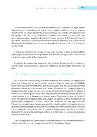 E F I C I Ê N C I A E N E R G É T I C A E M S I S T E M A S D E B O M B E A M E N T O 99
Convém lembrar que a curva de demanda horária para o consumo de água, embora
seja mais ou menos constante ao longo do tempo, varia nos dias feriados, bem como nos
dias chuvosos,e é função dos clientes e seus hábitos de vida.Cidades com apelo turístico,
por exemplo, têm suas curvas de demanda horária fortemente influenciadas pelos finais
de semana, não só na magnitude das vazões como na forma de distribuição ao longo do
dia. Assim também as cidades-dormitório têm curvas de demanda diária com formato
diferente das demais,não havendo um padrão a adotar.Deve sempre ser obtida de medi-
ção de campo.
O cálculo da economia de energia em função da eventual redução da demanda (de
água por parte dos clientes da companhia de abastecimento de água) se faz proporcional-
mente ao tempo médio de funcionamento.
Já o cálculo de uma eventual redução do valor da fatura de energia se faz em função do
contrato com a concessionária e das horas negociadas de paralisação nos horários de
ponta.
3.13 Programas de inspeção, operação e manutenção
Não existem nos sistemas de água no Brasil inspeções de tubulações para a prevenção
de rompimentos, a não ser uma inspeção visual nas linhas de maior responsabilidade,
muito mais para prevenir problemas estruturais (taludes com ameaça de deslizamento,
pilares de sustentação trincados ou com recalques diferenciais, etc.) do que para prevenir
fadiga do material, o que seria, de certa forma, praticamente inexeqüível. É mediante o
controle de pressões que se pode atuar não preventivamente mas correlativamente de
modo mais ágil quando da ocorrência de vazamentos. A queda de pressão é o fator indi-
cador de vazamento, embora o dano causado por ele, quando se trata de vazamento de
grande porte, alagamento de ruas, buracos no pavimento, etc. não sejam evitáveis.
Existem, sim, programas de manutenção preditivas (preferencialmente, quanto aos pro-
gramas de manutenção preventivas) para as unidades de bombeamento,sendo realizadas
inspeções elétricas e mecânicas para acompanhar as grandezas indicativas de exaustão
(basicamente, no caso das grandezas elétricas a temperatura; e, no caso de grandezas
mecânicas, a vibração).
O uso de equipamentos de detecção de vazamentos deve estar inserido em uma estra-
tégia de controle de perdas. Segue uma estratégia adaptada de Tsutiya.
 
