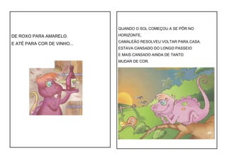 DE ROXO PARA AMARELO.
E ATÉ PARA COR DE VINHO...
QUANDO O SOL COMEÇOU A SE PÔR NO
HORIZONTE,
CAMALEÃO RESOLVEU VOLTAR PARA CASA.
ESTAVA CANSADO DO LONGO PASSEIO
E MAIS CANSADO AINDA DE TANTO
MUDAR DE COR.
 