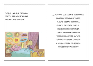 ENTROU NA SUA CASINHA.
DEITOU PARA DESCANSAR.
E LÁ FICOU A PENSAR:
__ POR MAIS QUE A GENTE SE ESFORCE,
NÃO PODE AGRADAR A TODOS.
ALGUNS GOSTAM DE FAROFA.
OUTROS PREFEREM FARELO...
UNS QUEREM COMER MAÇÃ.
OUTROS PREFEREM MARMELO...
TEM QUEM GOSTE DE SAPATO.
TEM QUEM GOSTE DE CHINELO...
E SE NÃO FOSSEM OS GOSTOS,
QUE SERIA DO AMARELO?
 