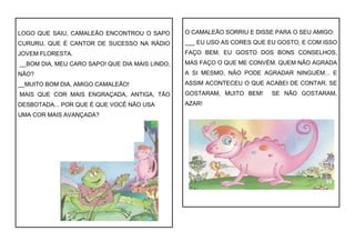 LOGO QUE SAIU, CAMALEÃO ENCONTROU O SAPO
CURURU, QUE É CANTOR DE SUCESSO NA RÁDIO
JOVEM FLORESTA.
__BOM DIA, MEU CARO SAPO! QUE DIA MAIS LINDO,
NÃO?
__MUITO BOM DIA, AMIGO CAMALEÃO!
MAIS QUE COR MAIS ENGRAÇADA, ANTIGA, TÃO
DESBOTADA... POR QUE É QUE VOCÊ NÃO USA
UMA COR MAIS AVANÇADA?
O CAMALEÃO SORRIU E DISSE PARA O SEU AMIGO:
___ EU USO AS CORES QUE EU GOSTO, E COM ISSO
FAÇO BEM. EU GOSTO DOS BONS CONSELHOS,
MAS FAÇO O QUE ME CONVÉM. QUEM NÃO AGRADA
A SI MESMO, NÃO PODE AGRADAR NINGUÉM... E
ASSIM ACONTECEU O QUE ACABEI DE CONTAR. SE
GOSTARAM, MUITO BEM! SE NÃO GOSTARAM,
AZAR!
 