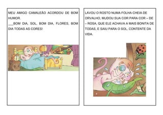 MEU AMIGO CAMALEÃO ACORDOU DE BOM
HUMOR.
___BOM DIA, SOL, BOM DIA, FLORES, BOM
DIA TODAS AS CORES!
LAVOU O ROSTO NUMA FOLHA CHEIA DE
ORVALHO, MUDOU SUA COR PARA COR – DE
– ROSA, QUE ELE ACHAVA A MAIS BONITA DE
TODAS, E SAIU PARA O SOL, CONTENTE DA
VIDA.
 