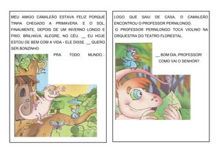 MEU AMIGO CAMALEÃO ESTAVA FELIZ PORQUE
TINHA CHEGADO A PRIMAVERA. E O SOL,
FINALMENTE, DEPOIS DE UM INVERNO LONGO E
FRIO, BRILHAVA, ALEGRE, NO CÉU. __ EU HOJE
ESTOU DE BEM COM A VIDA - ELE DISSE. __ QUERO
SER BONZINHO
PRA TODO MUNDO...
LOGO QUE SAIU DE CASA, O CAMALEÃO
ENCONTROU O PROFESSOR PERNILONGO.
O PROFESSOR PERNILONGO TOCA VIOLINO NA
ORQUESTRA DO TEATRO FLORESTAL.
__ BOM DIA, PROFESSOR!
COMO VAI O SENHOR?
 