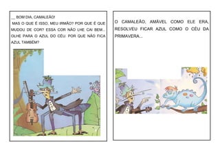 __ BOM DIA, CAMALEÃO!
MAS O QUE É ISSO, MEU IRMÃO? POR QUE É QUE
MUDOU DE COR? ESSA COR NÃO LHE CAI BEM...
OLHE PARA O AZUL DO CÉU. POR QUE NÃO FICA
AZUL TAMBÉM?
O CAMALEÃO, AMÁVEL COMO ELE ERA,
RESOLVEU FICAR AZUL COMO O CÉU DA
PRIMAVERA...
 