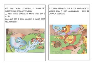 ATÉ QUE NUMA CLAREIRA O CAMALEÃO
ENCONTROU O SABIÁ-LARANJEIRA:
__ MEU AMIGO CAMALEÃO, MUITO BOM DIA E
VOCÊ!
MAS QUE COR É ESSA AGORA? O AMIGO ESTÁ
AZUL POR QUÊ?
E O SABIÁ EXPLICOU QUE A COR MAIS LINDA DO
MUNDO ERA A COR ALARANJADA, COR DE
LARANJA, DOURADA.
 
