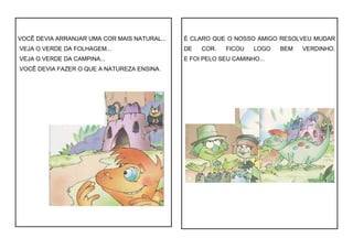 VOCÊ DEVIA ARRANJAR UMA COR MAIS NATURAL...
VEJA O VERDE DA FOLHAGEM...
VEJA O VERDE DA CAMPINA...
VOCÊ DEVIA FAZER O QUE A NATUREZA ENSINA.
É CLARO QUE O NOSSO AMIGO RESOLVEU MUDAR
DE COR. FICOU LOGO BEM VERDINHO.
E FOI PELO SEU CAMINHO...
 