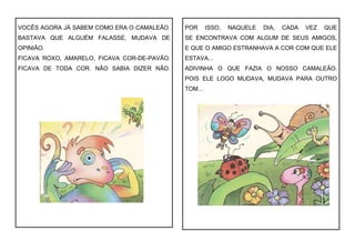 VOCÊS AGORA JÁ SABEM COMO ERA O CAMALEÃO.
BASTAVA QUE ALGUÉM FALASSE, MUDAVA DE
OPINIÃO.
FICAVA ROXO, AMARELO, FICAVA COR-DE-PAVÃO.
FICAVA DE TODA COR. NÃO SABIA DIZER NÃO.
POR ISSO, NAQUELE DIA, CADA VEZ QUE
SE ENCONTRAVA COM ALGUM DE SEUS AMIGOS,
E QUE O AMIGO ESTRANHAVA A COR COM QUE ELE
ESTAVA...
ADIVINHA O QUE FAZIA O NOSSO CAMALEÃO.
POIS ELE LOGO MUDAVA, MUDAVA PARA OUTRO
TOM...
 