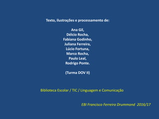 Texto, ilustrações e processamento de:
Ana Gil,
Délcio Rocha,
Fabiana Godinho,
Juliana Ferreira,
Lúcio Fortuna,
Marco Rocha,
Paulo Leal,
Rodrigo Ponte.
(Turma DOV II)
Biblioteca Escolar / TIC / Linguagem e Comunicação
EBI Francisco Ferreira Drummond 2016/17
 