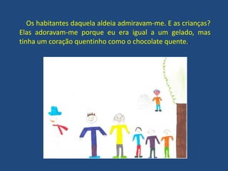 Os habitantes daquela aldeia admiravam-me. E as crianças?
Elas adoravam-me porque eu era igual a um gelado, mas
tinha um coração quentinho como o chocolate quente..
 