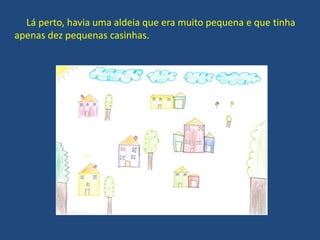 Lá perto, havia uma aldeia que era muito pequena e que tinha
apenas dez pequenas casinhas.
 