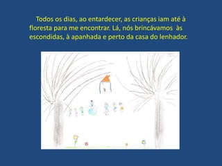 Todos os dias, ao entardecer, as crianças iam até à
floresta para me encontrar. Lá, nós brincávamos às
escondidas, à apanhada e perto da casa do lenhador.
 
