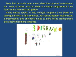 Estes fins de tarde eram muito divertidos porque convivíamos
uns com os outros, mas às vezes as crianças zangavam-se e eu
ficava com o meu coração gelado.
Numa dessas tardes, o meu coração congelou e eu deixei de
conseguir brincar e falar com eles. As crianças ficaram muito tristes
e preocupadas, pois entenderam que eu tinha ficado assim porque
elas andavam sempre zangadas.
 
