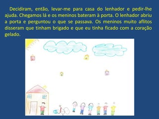 Decidiram, então, levar-me para casa do lenhador e pedir-lhe
ajuda. Chegamos lá e os meninos bateram à porta. O lenhador abriu
a porta e perguntou o que se passava. Os meninos muito aflitos
disseram que tinham brigado e que eu tinha ficado com a coração
gelado.
 