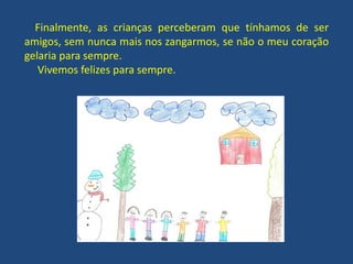 Finalmente, as crianças perceberam que tínhamos de ser
amigos, sem nunca mais nos zangarmos, se não o meu coração
gelaria para sempre.
Vivemos felizes para sempre.
 