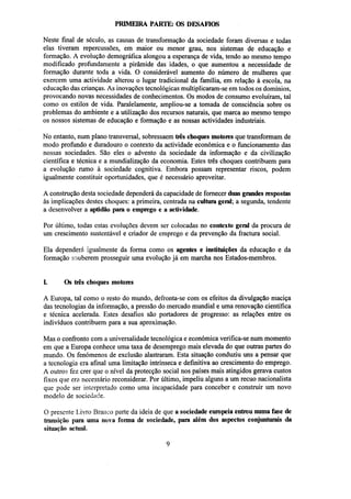 PRIMEIRA PARTE: OS DESAFIOS
Neste final de século, as causas de transformação da sociedade foram diversas e todas
elas tiveram repercussões, em maior ou menor grau, nos sistemas de educação e
formação. A evolução demográfica alongou a esperança de vida, tendo ao mesmo tempo
modificado profundamente a pirâmide das idades, o que aumentou a necessidade de
formação durante toda a vida. O considerável aumento do número de mulheres que
exercem uma actividade alterou o lugar tradicional da família, em relação à escola, na
educação das crianças. As inovações tecnológicas multiplicaram-se em todos os domínios,
provocando novas necessidades de conhecimentos. Os modos de consumo evoluíram, tal
como os estilos de vida. Paralelamente, ampliou-se a tomada de consciência sobre os
problemas do ambiente e a utilização dos recursos naturais, que marca ao mesmo tempo
os nossos sistemas de educação e formação e as nossas actividades industriais.
No entanto, num plano transversal, sobressaem três choques motores que transformam de
modo profundo e duradouro o contexto da actividade económica e o funcionamento das
nossas sociedades. São eles o advento da sociedade da informação e da civilização
científica e técnica e a mundialização da economia. Estes três choques contribuem para
a evolução rumo à sociedade cognitiva. Embora possam representar riscos, podem
igualmente constituir oportunidades, que é necessário aproveitar.
A construção desta sociedade dependerá da capacidade de fornecer duas grandes respostas
às implicações destes choques: a primeira, centrada na cultura geral; a segunda, tendente
a desenvolver a aptidão para o emprego e a actividade.
Por último, todas estas evoluções devem ser colocadas no contexto geral da procura de
um crescimento sustentável e criador de emprego e da prevenção da fractura social.
Ela dependerá igualmente da forma como os agentes e instituições da educação e da
formação souberem prosseguir uma evolução já em marcha nos Estados-membros.

I.

Os três choques motores

A Europa, tal como o resto do mundo, defronta-se com os efeitos da divulgação maciça
das tecnologias da informação, a pressão do mercado mundial e uma renovação científica
e técnica acelerada. Estes desafios são portadores de progresso: as relações entre os
indivíduos contribuem para a sua aproximação.
Mas o confronto com a universalidade tecnológica e económica verifica-se num momento
em que a Europa conhece uma taxa de desemprego mais elevada do que outras partes do
mundo. Os fenómenos de exclusão alastraram. Esta situação conduziu uns a pensar que
a tecnologia era afinal uma limitação intrínseca e definitiva ao crescimento do emprego.
A outros fez crer que o nível da protecção social nos países mais atingidos gerava custos
fixos que era necessário reconsiderar. Por último, impeliu alguns a um recuo nacionalista
que pode ser interpretado como uma incapacidade para conceber e construir um novo
modelo de sociedade.
O presente Livro Branco parte da ideia de que a sociedade europeia entrou numa fase de
transição para uma nova forma de sociedade, para além dos aspectos conjunturais da
situação actual.

 