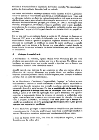 terciárias e de novas formas de organização do trabalho, chamadas "de especialização",
práticas de descentralização da gestão, horários variáveis.
Por último, a sociedade da informação conduz a colocar a questão de saber se, para além
das novas técnicas de conhecimentos que oferece, o conteúdo educativo que veicula será
ou não para o indivíduo um factor de enriquecimento cultural. Até agora, a atenção tem
sido focalizada para as potencialidades oferecidas pelas auto-estradas da informação, pela
revolução do quase instantâneo que opera, por exemplo, INTERNET, nas relações entre
empresas, investigadores, universitários. Mas pode igualmente temer-se que a qualidade,
nomeadamente dos programas educativos, do mundo do multimédia produza uma cultura
de "baixo nível" na qual o indivíduo perderia todas as referências históricas, geográficas,
culturais.
Foi por este motivo, em particular durante a reunião do G7 efectuada em Bruxelas em
Março de 1995 sobre a sociedade da informação, que a Comissão insistiu tanto na
necessidade de fomentar a produção europeia de programas informáticos educativos. A
sociedade da informação vai modificar os modos de ensino substituindo a relação
demasiado passiva do docente e do discente pela nova relação, a priori fecunda, da
interactividade. No entanto, a alteração das formas de ensino não pode obviar à questão
do seu conteúdo.
B.

O choque da mundialização

A mundialização da economia, segundo choque motor, traduziu-se por uma livre
circulação sem precedentes dos capitais, dos bens e dos serviços. Nos últimos anos,
instalou-se ao mesmo tempo uma relação material e objectiva entre os homens que
transcende as fronteiras e que cria riqueza material.
Amanhã nascerá, mais depressa do que geralmente se julga, um mercado global e
diferenciado do emprego. Observa-se que grandes firmas, mas também pequenas
empresas, ou mesmo profissões liberais, utilizam teleportes para a execução de trabalhos
em tempo real em países de baixos salários.
No seu Livro Branco "Crescimento, Competitividade, Emprego", a Comissão apostou
decisivamente na abertura ao mundo sublinhando ao mesmo tempo a necessidade de
conferir uma dimensão europeia a essa evolução. Acentuou a especial importância da
manutenção do modelo social europeu. Por isso, a mundialização não faz mais do que
reforçar a pertinência da Europa como nível de intervenção. Num mundo movediço e
incerto, a Europa é um factor de organização. Foi o que se demonstrou com a política
comercial, a harmonização técnica da protecção do ambiente, a solidariedade entre
regiões, mas também com os avanços concretos em matéria de educação e formação,
como o programa ERASMUS, por exemplo. Será ainda preciso que a Europa dê a
entender aos cidadãos que não serve apenas para produzirregulamentações,mas que está
a par das suas preocupações quotidianas.
A opção da abertura, que impele o desenvolvimento da competitividade geral das nossas
economias, aumenta o bem-estar geral tornando mais eficaz a distribuição mundial de
recursos. Necessita no entanto de ajustamentos importantes em todos os países.
O risco de fractura social existe, com todas as consequências negativas, e mesmo
dramáticas, que daí podem advir.
11

 