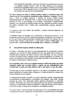 "auto-estradas da informação", cujo acesso será cada vez mais fácil para os jovens
e as próprias crianças, correm o risco de serem submersas por mensagens
atentatórias da dignidade humana. Põe-se com acuidade o problema da protecção
da juventude. Cabe à educação de base e à formação dos investigadores integrar
esta dimensão de uma ética da responsabilidade.
Por toda a Europa, em todos os Estados-membros, alastra a consciência destes três
choques motores e das respectivas consequências para a indústria e o emprego. Podemos
citar, a título de exemplo nacional, o relatório do governo federal alemão
(Bundesministerium fur Wirtschaft) sobre "o futuro da área industrial Alemanha", de
Setembro de 1993. A nível europeu, o Livro Branco "Crescimento, Competitividade,
Emprego" e as conclusões do Conselho Europeu de Essen, reiteradas em Cannes, ilustram
esta análise, insistindo sobre a relação entre competitividade, emprego, educação e
formação.
As respostas a estes três choques são múltiplas, e exigem profundas adaptações da
sociedade europeia.
A finalidade última da formação, que é desenvolver a autonomia da pessoa e a sua
capacidade profissional, faz dela o elemento privilegiado da adaptação e da evolução. É
por isso que as duas respostas principais escolhidas pelo presente Livro Branco são, em
primeiro lugar, facultar a cada homem e a cada mulher o acesso à cultura geral e, em
segundo lugar, o desenvolvimento da sua aptidão para o emprego e a actividade.
IÏ.

Uma primeirarespostacentrada na cultura geral

No futuro, o indivíduo terá cada vez mais frequentemente de compreender situações
complexas que evoluem de forma imprevisível, mas cuja gestão deverá todavia ser
facilitada pelos progressos da ciência. Cada um será confrontado com uma variedade
crescente de objectos físicos, situações sociais, contextos geográficos ou culturais. Por
último, será submetido a uma profusão de informações parcelares e descontínuas, objecto
de inúmeras interpretações e análises parciais.
Por conseguinte, existe o risco de a sociedade europeia se cindir entre aqueles que podem
interpretar, aqueles que só podem utilizar, e aqueles que são marginalizados numa
sociedade que os assiste: por outras palavras, entre os que sabem e os que não sabem.
O desafio que se coloca à sociedade cognitiva é o de reduzir a discrepância entre estes
grupos, permitindo ao mesmo tempo o progresso e o desenvolvimento do conjunto dos
recursos humanos no seu conjunto.
A compreensão do mundo é possível, se se puder captar-lhe o sentido, compreender-lhe
os mecanismos de funcionamento e aí encontrar o seu caminho. Aqui reside a função
principal da escola. Esta observação poderia aplicar-se directamente à construção
europeia. Ministrando aos jovens uma cultura geral que lhes permita simultaneamente
destrinçar a complexidade e discutir a finalidade e a dimensão histórica dessa cultura, a
escola está a lançar os alicerces da consciência e da cidadania europeia.
Do mesmo modo, o desenvolvimento da cultura geral, isto é, da capacidade para captar
o significado das coisas, compreender e formular juízos, é o primeiro factor de adaptação
13

 