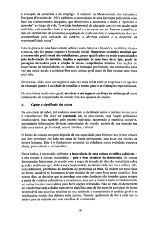 à evolução da economia e do emprego. O relatório da Mesa-redonda dos Industriais
Europeus (Fevereiro de 1995) sublinhou a necessidade de uma formação polivalente com
base em conhecimentos alargados, que desenvolva a autonomia e incite a "aprender a
aprender" ao longo da vida: "ÍZ missão fundamental da educação consiste em ajudar cada
indivíduo a desenvolver todo o seu potencial e a tornar-se um ser humano completo, e
não um instrumento da economia; a aquisição de conhecimentos e competências deve ser
acompanhada pela educação do carácter, a abertura cultural e o despertar da
responsabilidade social".
Esta exigência de uma base cultural sólida e vasta, literária e filosófica, científica, técnica
e prática, não diz apenas respeito à formação inicial. Numerosos exemplos mostram que
areconversãoprofissional dos trabalhadores, pouco qualificados ou muito especializados
pela taylorização do trabalho, implica a aquisição de uma base deste tipo, ponto de
passagem necessária para a criação de novas competências técnicas. Em acções de
reconversão de trabalhadores, os centros de formação profissional são conduzidos cada
vez em maior escala a ministrar-lhes uma cultura geral antes de lhes ensinar uma nova
profissão.
Observa-se, aliás, uma convergência cada vez mais nítida entre as empresas e os agentes
da educação quanto à utilidade de conciliar o ensino geral e as formações especializadas.
De uma forma muito mais geral, assiste-se a umregressoem força da cultura geral como
instrumento de compreensão do mundo fora dos quadros do ensino.
A.

Captar o significado das coisas

Na sociedade do saber, por essência universal, a identidade social e cultural só em parte
é transmissível. Ela deve ser construída não só pela escola, cuja função permanece
insubstituível, mas também pelo próprio indivíduo, recorrendo à memória colectiva,
assimilando informações diversas provenientes do mundo, através da sua imersão em
diferentes meios: profissional, social, familiar, cultural.
O futuro da cultura europeia depende da sua capacidade para fornecer aos jovens chaves
que lhes permitam pôr tudo em causa de forma permanente, sem tocar nos valores da
pessoa humana. Este é o fundamento essencial da cidadania numa sociedade europeia
aberta, pluricultural e democrática.
Nesta óptica, é necessário sublinhar a importância de uma cultura científica suficiente a não reduzir à cultura matemática - para o bom exercício da democracia. As nossas
democracias funcionam de acordo com a regra da tomada de decisão maioritária sobre
grandes problemas que, dada a sua complexidade, reclamam cada vez mais cultura. São,
nomeadamente, problemas de ambiente ou problemas de ética. Só podem ser resolvidos
de forma saudável se formarmos jovens dotados de um certo bom senso científico. Nos
nossos dias, as decisões que se prendem com estes domínios são tomadas quase sempre
a partir de critérios subjectivos e emocionais, sem que a maioria tenha verdadeiramente
os conhecimentos necessários para fazer opções reflectidas. Não se trata evidentemente
de transformar cada cidadão num perito científico, mas de lhe permitir participar de forma
responsável nas escolhas relativas ao seu ambiente e compreender o sentido geral e as
implicações sociais dos debates entre peritos. Trata-se igualmente de dar a cada um os
meios para se orientar nas suas escolhas de consumidor.

14

 