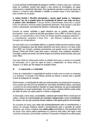 A actual profunda transformação da paisagem científica e técnica exige que o indivíduo
esteja em condições, mesmo sem aspirar a uma carreira de investigador, de captar
correctamente o significado das coisas. Deve igualmente aprender a pensar em termos de
sistema e a situar-se como utilizador e cidadão, ao mesmo tempo a nível individual e
como membro de um grupo.
A cultura literária e filosófica desempenha o mesmo papel perante os "educadores
selvagens" que são os grandes meios de comunicação de massas e que serão, em breve,
as grandes redes informáticas. É ela que facilita o discernimento, desenvolve o sentido
crítico do indivíduo, inclusive contra o pensamento dominante. Pode proteger o indivíduo
contra a manipulação, permitindo-lhe decifrar a informação que lhe chega.
Convém no entanto sublinhar o papel educativo que os grandes médias podem
desempenhar. Assim, cadeias de televisão generalistas, como a BBC no Reino Unido, por
exemplo, ou especializadas, como a Cinco em França, propõem programas educativos e, nomeadamente, programas a horas fixas - que oferecem verdadeiros menus de
formação aos telespectadores.
Em associação com as autoridades públicas, os grandes médias permitem também atingir
objectivos pedagógicos que não seriam realizáveis com meios clássicos. Foi deste modo
que a BBC, por exemplo, conduziu recentemente, com grande sucesso, uma campanha
pontual ("Read and Write") para lutar contra o iletrismo. Esta campanha destinada a
consolidar a prática da leitura e da escrita dirigia-se às famílias desfavorecidas, tanto pais
como filhos.
Uma base sólida de cultura geral confere ao cidadão meios para se orientar na sociedade
da informação, isto é, para ser capaz de situar e compreender, de forma crítica, as
imagens e os dados que lhe chegam de múltiplas fontes.
B.

A compreensão e a criatividade

O dom de compreender é a capacidade de analisar o modo como as coisas se constroem
e se desfazem. O presente Livro Branco gostaria de chamar a atenção para a questão
crucial da pedagogia da inovação.
Efectivamente, a normalização do saber que ainda prevalece em grande parte é excessiva.
Leva a pensar que tudo deve ser ensinado por uma ordem estritamente lógica, e privilegia
o controlo de um sistema dedutivo, baseado em noções abstractas, em que as matemáticas
desempenham um papel predominante. Em certos casos, o sistema dedutivo pode acabar
por fazer do aluno um sujeito passivo e refrear a imaginação.
A observação, o bom senso, a curiosidade, o interesse pelo mundo físico e social que nos
rodeia, o desejo de experimentação são qualidades negligenciadas e pouco consideradas.
No entanto, são elas que permitem formar criadores e não apenas gestores da tecnologia.
Na sociedade de ontem, quer tenha sido predominantemente rural ou manufactureira, o
esforço de instrução dirigia-se natural e prioritariamente para a aquisição de noções
abstractas, que vinham completar uma cultura prática assimilada na vida quotidiana, fora
da escola. Esta cultura prática transformou-se, tornou-se mais pobre, deu lugar a uma
sociedade urbanizada, automatizada, mediática. É necessário reintegrá-la na cultura geral,

15

 