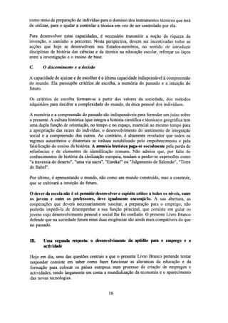como meio de preparação do indivíduo para o domínio dos instrumentos técnicos que terá
de utilizar, para o ajudar a controlar a técnica em vez de ser controlado por ela.
Para desenvolver estas capacidades, é necessário transmitir a noção da riqueza da
invenção, o caminho a percorrer. Nesta perspectiva, devem ser incentivadas todas as
acções que hoje se desenvolvem nos Estados-membros, no sentido de introduzir
disciplinas de história das ciências e da técnica na educação escolar, reforçar os laços
entre a investigação e o ensino de base.
C.

O discernimento e a decisão

A capacidade de ajuizar e de escolher é a última capacidade indispensável à compreensão
do mundo. Ela pressupõe critérios de escolha, a memória do passado e a intuição do
futuro.
Os critérios de escolha formam-se a partir dos valores da sociedade, dos métodos
adquiridos para decifrar a complexidade do mundo, da ética pessoal dos indivíduos.
A memória e a compreensão do passado são indispensáveis para formular um juízo sobre
o presente. A cultura histórica (que integra a história científica e técnica) e geográfica tem
uma dupla função de orientação, no tempo e no espaço, essencial ao mesmo tempo para
a apropriação das raízes do indivíduo, o desenvolvimento do sentimento de integração
social e a compreensão dos outros. Ao contrário, é altamente revelador que todos os
regimes autoritários e ditatoriais se tenham notabilizado pelo empobrecimento e pela
falsificação do ensino da história. A amnésia histórica paga-se socialmente pela perda de
referências e de elementos de identificação comuns. Não admira que, por falta de
conhecimentos de história da civilização europeia, tendam a perder-se expressões como
"a travessia do deserto", "uma via sacra", "Eureka!" ou "Julgamento de Salomão", "Torre
de Babel".
Por último, é apresentando o mundo, não como um mundo construído, mas a construir,
que se cultivará a intuição do futuro.
O dever da escola não é só permitir desenvolver o espírito crítico a todos os níveis, entre
os jovens e entre os professores, deve igualmente encorajá-lo. A sua abertura, as
cooperações que deverá necessariamente suscitar, a preparação para o emprego, não
poderão impedi-la de desempenhar a sua função principal, que consiste em guiar os
jovens cujo desenvolvimento pessoal e social lhe foi confiado. O presente Livro Branco
defende que na sociedade futura estas duas exigências são ainda mais compatíveis do que
no passado.
III.

Uma segunda resposta: o desenvolvimento da aptidão para o emprego e a
actividade

Hoje em dia, uma das questões centrais a que o presente Livro Branco pretende tentar
responder consiste em saber como fazer funcionar as alavancas da educação e da
formação para colocar os países europeus num processo de criação de empregos e
actividades, tendo largamente em conta a mundialização da economia e o aparecimento
das novas tecnologias.

16

 