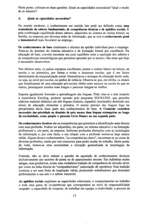 Neste ponto, colocam-se duas questões. Quais as capacidades necessárias? Qual o modo
de as adquirir?
A.

Quais as capacidades necessárias?

No mundo moderno, o conhecimento em sentido lato pode ser definido como uma
acumulação de saberes fundamentais, de competências técnicas e de aptidões sociais. É
pela combinação equilibrada destes saberes, adquiridos no sistema de ensino formal, na
família, na empresa, por diversas redes de informação, que se cria o conhecimento geral
c transmissível mais favorável ao emprego.
Os conhecimentos de base constituem o alicerce da aptidão individual para o emprego.
Trata-se do domínio do sistema educativo e de formação formal por excelência. Na
educação de base, convém encontrar um justo equilíbrio entre a aquisição dos saberes e
as competências metodológicas que permitem aprender por si mesmo. São estas que hoje
é necessário desenvolver.
Nos últimos anos, os países europeus escolheram centrar o ensino básico na leitura, na
escrita e na aritmética, por forma a evitar o insucesso escolar, que é um factor
determinante da marginalização social. Generaliza-se o arranque da educação desde cedo,
ou seja, ao nível pré-escolar, no jardim de infância. Observa-se que, em média, os alunos
que beneficiaram de uma educação pré-escolar obtêm mais sucesso na escola do que os
outros, prosseguem estudos mais longos e parecem integrar-se melhor.
Importa igualmente fomentar a aprendizagem das línguas. Pode citar-se a este respeito
a experiência Euroling, projecto apoiado pelo programa SOCRATES, que permitiu
elaborar material didáctico em três línguas (italiano, espanhol, neerlandês) destinado aos
níveis de educação elementar e primária. O ensino precoce das línguas logo na
pré-primária devia fazer parte dos conhecimentos de base. A Comissão considera
necessário dar prioridade ao domínio de pelo menos duas línguas estrangeiras ao longo
da escolaridade, como propõe o presente Livro Branco na sua segunda parte.
Os conhecimentos técnicos são as competências que permitem a identificação mais directa
com uma profissão. Podem ser adquiridos, em parte, no sistema educativo e na formação
profissional e, em parte, na empresa. Sofreram profundas alterações com as tecnologias
da informação e, por esse facto, a sua relação com a profissão tornou-se hoje menos
nítida. Alguns desses conhecimentos, "as competências-chave", encontram-se no cerne de
diversas profissões, sendo por isso essenciais para poder mudar de trabalho. Deste ponto
de vista, tornou-se uma necessidade a iniciação generalizada às tecnologias da
informação.
Contudo, não se deve reduzir a questão da aquisição de conhecimentos técnicos
exclusivamente aos sectores de ponta ou de aparecimento recente. Em indústrias muito
antigas, mas produtivas, existe uma verdadeira tradição de competência de elevado nível,
por vezes na linha directa do "companheirismo" (associação de operários). Esta tradição
continua a ser uma fonte de inspiração válida, produzindo trabalhadores que dominam
perfeitamente a sua arte e a sabem transmitir.
As aptidões sociais englobam as capacidades relacionais, o comportamento no trabalho
e toda uma gama de competências que correspondem ao nível de responsabilidade
ocupado: a capacidade de cooperar, de trabalhar em equipa, a criatividade, a procura da
17

 