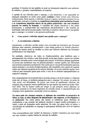 qualidade. O domínio de tais aptidões só pode ser plenamente adquirido num ambiente
de trabalho, e portanto, essencialmente, na empresa.
A aptidão de um indivíduo para o emprego, a sua autonomia, a sua capacidade de
adaptação dependem do modo como puder combinar e fazer evoluir estes diferentes
conhecimentos. Neste aspecto, o indivíduo torna-se o agente e principal construtor da sua
qualificação: está apto a combinar as competências transmitidas pelas instituições formais
e as competências adquiridas através da sua pratica profissional e das suas iniciativas
pessoais em matéria de formação. A variedade das ofertas educativas e das saídas
profissionais, a multiplicidade das experiências pré-profissionais e das ocasiões de
mobilidade serão decisivas para ajudar o indivíduo a construir e desenvolver a sua aptidão
para o emprego e a orientar o seu percurso profissional.
B.

Como poderá o indivíduo adquirir uma aptidão para o emprego?

1.

A via tradicional: o diploma

Actualmente, o indivíduo escolhe muitas vezes enveredar por formações que forneçam
diplomas mais atraentes, permanecendo o mais tempo possível no sistema educativo.
Procede do mesmo modo ao escolher os ciclos que oferecem diplomas nas formações
profissionais à sua disposição.
Na realidade, observa-se em todos os Estados-membros uma tendência para o
prolongamento dos estudos e uma forte pressão social para alargar o acesso aos estudos
superiores, elevando assim o nível atingido pela maioria. O fenómeno abrange igualmente
os jovens que escolheram uma via profissionalizante e mesmo aqueles que efectuaram
uma primeira experiência profissional. Daí resulta que as vias profissionalizantes parecem
menos atraentes e, em muitos Estados-membros, são entendidas como opções de segunda
ordem que oferecem perspectivas de carreira limitadas. Os jovens preferem muitas vezes
voltar-se para formações gerais para evitar o risco de se sentirem superqualificados no
respectivo emprego.
Este comportamento da juventude hoje é racional, porque o nível de estudos e o diploma
ainda são, de longe, os melhores passaportes para o emprego. No entanto, do ponto de
vista social, cria dificuldades. Os jovens com níveis de qualificação inferiores são
relegados para empregos menos qualificados do que aqueles que pensavam poder obter.
Este efeito "fila de espera" acaba por atingir os que possuem menos diplomas ou
nenhuns, tornando-se um factor importante de exclusão social. A superqualificação dos
empregos trava igualmente a promoção social na empresa.
Na maior parte dos sistemas europeus, os diplomas são concebidos na perspectiva de
filtrar, no topo, as elites diligentes da administração e das empresas, os investigadores e
os professores. Em certos países, são mesmo as referências quase absolutas de
competência, o que constitui um poderoso incentivo a seguir estudos prolongados e a
tentar a sorte em formações muito selectivas. De resto, em quase todos os países, a
classificação do trabalhador no emprego é praticamente definida pelo nível do diploma
que possui.
Esta correspondência entre "grelha" de diplomas e "grelha" estatutária, por mais lógica
que seja, acentua a rigidez interna do mercado de trabalho.

18

 