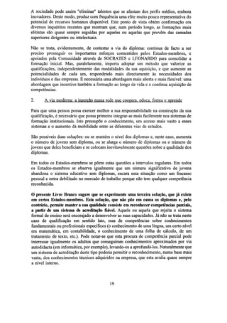 A sociedade pode assim "eliminar" talentos que se afastam dos perfis médios, embora
inovadores. Deste modo, produz com frequência uma elite muito pouco representativa do
potencial de recursos humanos disponível. Este ponto de vista obtém confirmação em
diversos inquéritos recentes que mostram que, num período longo, as formações mais
elitistas são quase sempre seguidas por aqueles ou aquelas que provêm das camadas
superiores dirigentes ou intelectuais.
Não se trata, evidentemente, de contestar a via do diploma: continua de facto a ser
preciso prosseguir os importantes esforços consentidos pelos Estados-membros, e
apoiados pela Comunidade através de SOCRATES e LEONARDO para consolidar a
formação inicial. Mas, paralelamente, importa adoptar um método que valorize as
qualificações, independentemente das modalidades da sua aquisição, e que aumente as
potencialidades de cada um, respondendo mais directamente às necessidades dos
indivíduos e das empresas. É necessária uma abordagem mais aberta e mais flexível: uma
abordagem que incentive também a formação ao longo da vida e a contínua aquisição de
competências.

Para que uma pessoa possa exercer melhor a sua responsabilidade na construção da sua
qualificação, é necessário que possa primeiro integrar-se mais facilmente nos sistemas de
formação institucionais. Isto pressupõe o conhecimento, um acesso mais vasto a esses
sistemas e o aumento da mobilidade entre as diferentes vias de estudos.
São possíveis duas soluções: ou se mantém o nível dos diplomas e, neste caso, aumenta
o número de jovens sem diploma, ou se alarga o número de diplomas ou o número de
jovens que deles beneficiam e se colocam inevitavelmente questões sobre a qualidade dos
diplomas.
Em todos os Estados-membros se põem estas questões a intervalos regulares. Em todos
os Estados-membros se observa igualmente que um número significativo de jovens
abandona o sistema educativo sem diplomas, encara essa situação como um fracasso
pessoal e entra debilitado no mercado de trabalho porque não tem qualquer competência
reconhecida.
O presente Livro Branco sugere que se experimente uma terceira solução, que já existe
em certos Ëstados-membros. Esta solução, que não põe em causa os diplomas e, pelo
contrário, permite manter a sua qualidade consiste emreconhecercompetências parciais,
a partir de um sistema de acreditação fiável. Aquele ou aquela que rejeita o sistema
formal de ensino será encorajado a desenvolver as suas capacidades. Já não se trata neste
caso de qualificação em sentido lato, mas de competências sobre conhecimentos
fundamentais ou profissionais específicos (o conhecimento de uma língua, um certo nível
em matemática, em contabilidade, o conhecimento de uma folha de cálculo, de um
tratamento de texto, etc.). Pode notar-se que esta procura de competência parcial pode
interessar igualmente os adultos que conseguiram conhecimentos aproximados por via
autodidacta (em informática, por exemplo), levando-os a aprofundá-los. Naturalmente que
um sistema de acreditação deste tipo poderia permitir o reconhecimento, numa base mais
vasta, dos conhecimentos técnicos adquiridos na empresa, que esta avalia quase sempre
a nível interno.

19

 