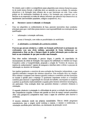 No entanto, quer o saber e a competência sejam adquiridos num sistema formal de ensino
ou de modo menos formal, o indivíduo deve ser assistido na sua evolução. Os métodos
educativos e de formação mais eficazes são os que funcionam em rede. Estas redes
podem ser de instituições (institutos de ensino e de formação que cooperam com as
famílias ou as empresas) ou redes de saberes informais que parecem hoje desenvolver-se
rapidamente (universidades populares, colégios cooperativos, etc.).
a)

Favorecer o acesso à educação e à formação

Uma vez adquiridos os conhecimentos de base, parecem necessárias duas condições
principais para que o indivíduo possa exercer a sua responsabilidade na construção da sua
qualificação:
•

informação e orientação suficiente,
acesso à formação, com todas as possibilidades de mobilidade.

i)

A informação ç a orientação são a primeira condição

O jovem que procura orientar-se, o adulto em formação profissional ou permanente são
confrontados com uma oferta múltipla, apresentada de forma institucional, ou
administrativa. Hoje em dia, o Europeu dispõe de melhor informação para escolher um
hotel ou umrestaurantedo que para escolher uma formação.
Para obter melhor informação, é preciso dispor, à partida, de capacidades de
recenseamento da oferta de formação. Este aspecto foi sublinhado no relatório do Grupo
Consultivo sobre a Competitividade, propondo a criação de "Centros de recursos em
matéria de conhecimentos" capazes de assegurar a interface entre a oferta e a procura de
informação no domínio da formação.
Isto implica igualmente o exercício de uma avaliação das formações independente, o que
significa realizada à margem dos sistemas educativos. Esta avaliação deve ser simples.
Deve ordenar e comparar com clareza e permitir conhecer o contributo real das formações
no tocante à aptidão para o emprego. É igualmente importante avaliar se a formação
contribui para diminuir a segmentação do mercado de trabalho, encorajando as mulheres
a preferir as profissões tradicionalmente ocupadas pelos homens (domínios tecnológicos,
em particular). Uma avaliação deste tipo permitirá eliminar o primeiro obstáculo à
orientação.
O segundo obstáculo à orientação é a dificuldade de prever a evolução das profissões e
das competências exigidas. Colocar esta questão ao nível do espaço europeu permitiria
obter uma perspectiva comparativa mais vasta e capaz de contribuir para resolver o
problema.
O terceiro obstáculo reside nas próprias mentalidades. Têm-se obtido progressos
consideráveis, mas a origem social continua a marcar, e mesmo a condicionar, a
orientação escolhida pelos indivíduos, em detrimento da promoção social.

20

 