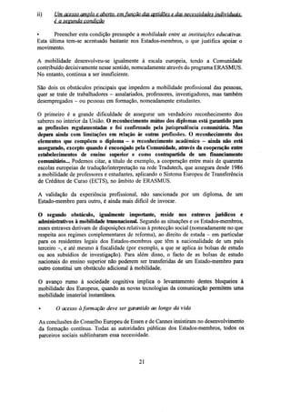ii)

Um acesso amplo e aberto, em função das aptidões e das necessidades individuais.
é a segunda condição

•
Preencher esta condição pressupõe a mobilidade entre as instituições educativas.
Esta última tem-se acentuado bastante nos Estados-membros, o que justifica apoiar o
movimento.
A mobilidade desenvolveu-se igualmente à escala europeia, tendo a Comunidade
contribuído decisivamente nesse sentido, nomeadamente através do programa ERASMUS.
No entanto, continua a ser insuficiente.
São dois os obstáculos principais que impedem a mobilidade profissional das pessoas,
quer se trate de trabalhadores - assalariados, professores, investigadores, mas também
desempregados - ou pessoas em formação, nomeadamente estudantes.
O primeiro é a grande dificuldade de assegurar um verdadeiro reconhecimento dos
saberes no interior da União. O reconhecimento mútuo dos diplomas está garantido para
as profissões regulamentadas e foi confirmado pela jurisprudência comunitária. Mas
depara ainda com limitações em relação às outras profissões. O reconhecimento dos
elementos que compõem o diploma - o reconhecimento académico - ainda não está
assegurado, excepto quando é encorajado pela Comunidade, através da cooperação entre
estabelecimentos de ensino superior e como contrapartida de um financiamento
comunitário... Podemos citar, a título de exemplo, a cooperação entre mais de quarenta
escolas europeias de tradução/interpretação na rede Tradutech, que assegura desde 1986
a mobilidade de professores e estudantes, aplicando o Sistema Europeu de Transferência
de Créditos de Curso (ECTS), no âmbito de ERASMUS.
A validação da experiência profissional, não sancionada por um diploma, de um
Estado-membro para outro, é ainda mais difícil de invocar.
O segundo obstáculo, igualmente importante, reside nos entraves jurídicos e
administrativos à mobilidade transnacional. Segundo as situações e os Estados-membros,
esses entraves derivam de disposições relativas à protecção social (nomeadamente no que
respeita aos regimes complementares de reforma), ao direito de estada - em particular
para os residentes legais dos Estados-membros que têm a nacionalidade de um país
terceiro -, e até mesmo à fiscalidade (por exemplo, a que se aplica às bolsas de estudo
ou aos subsídios de investigação). Para além disso, o facto de as bolsas de estudo
nacionais do ensino superior não poderem ser transferidas de um Estado-membro para
outro constitui um obstáculo adicional à mobilidade.
O avanço rumo à sociedade cognitiva implica o levantamento destes bloqueios à
mobilidade dos Europeus, quando as novas tecnologias da comunicação permitem uma
mobilidade imaterial instantânea.
•

O acesso à formação deve ser garantido ao longo da vida

As conclusões do Conselho Europeu de Essen e de Cannes insistiram no desenvolvimento
da formação contínua. Todas as autoridades públicas dos Estados-membros, todos os
parceiros sociais sublinharam essa necessidade.

21

 
