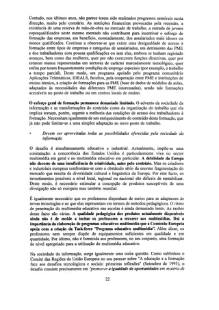 Contudo, nos últimos anos, não parece terem sido realizados progressos sensíveis nesta
direcção, muito pelo contrário. As restrições financeiras provocadas pela recessão, a
existência de uma reserva de mão-de-obra no mercado de trabalho, a entrada de jovens
superqualificados neste mesmo mercado não contribuem para incentivar o esforço de
formação das empresas, em benefício, nomeadamente, dos assalariados mais idosos ou
menos qualificados. Continua a observar-se que existe uma desigualdade de acesso à
formação entre tipos de empresas e categorias de assalariados, em detrimento das PME
e dos trabalhadores com poucas qualificações ou sem elas, embora se tenham registado
avanços, bem como das mulheres, quer por não exercerem funções directivas, quer por
estarem menos representadas em sectores de carácter marcadamente tecnológico, quer
enfim por terem frequentemente condições de emprego especiais (por exemplo, o trabalho
a tempo parcial). Deste modo, um programa apoiado pelo programa comunitário
Aplicações Telemáticas, IDEALS, facultou, pela cooperação entre PME e instituições de
ensino técnico, a criação de formações para as PME (base de dados de módulos de aulas,
adaptados às necessidades das diferentes PME interessadas), sendo tais formações
acessíveis no posto de trabalho ou em centros locais de ensino.
O esforço geral de formação permanece demasiado limitado. O advento da sociedade da
informação e as transformações do conteúdo como da organização do trabalho que ela
implica tornam, porém, urgente a melhoria das condições de acesso dos trabalhadores à
formação. Necessitam igualmente de um enriquecimento do conteúdo desta formação, que
já não pode limitar-se a uma simples adaptação ao novo posto de trabalho.
•

Devem ser aproveitadas todas as possibilidades oferecidas pela sociedade da
informação

O desafio é simultaneamente educativo e industrial. Actualmente, impõe-se uma
constatação: a concorrência dos Estados Unidos é particularmente viva no sector
multimédia em geral e no multimédia educativo em particular. A debilidade da Europa
não decorre de uma insuficiência de criatividade, antes pelo contrário. Mas os criadores
e industriais europeus confrontam-se com o obstáculo sério da enorme fragmentação do
mercado que resulta da diversidade cultural e linguística da Europa. Por este facto, os
investimentos possíveis a nível local, regional ou nacional são difíceis de rentabilizar.
Deste modo, é necessário estimular a concepção de produtos susceptíveis de uma
divulgação não só europeia mas também mundial.
É igualmente necessário que os professores disponham de meios para se adaptarem às
novas tecnologias e ao que elas representam em termos de métodos pedagógicos. O ritmo
de penetração do multimédia educativo nas escolas é ainda demasiado lento. As razões
desse facto são várias. A qualidade pedagógica dos produtos actualmente disponíveis
ainda não é de molde a incitar os professores a recorrer aos multimédias. Daí a
importância da elaboração de programas educativos multimédia que a Comissão Europeia
apoia com a criação da Task-force "Programa educativo multimédia". Além disso, os
professores nem sempre dispõe de equipamentos suficientes em qualidade e em
quantidade. Por último, não é fornecida aos professores, no seu conjunto, uma formação
de nível apropriado para a utilização do multimédia educativo.
Na sociedade da informação, surge igualmente uma outra questão. Como sublinhou o
Comité das Regiões da União Europeia no seu parecer sobre "A educação e a formação
face aos desafios tecnológicos e sociais: primeiras reflexões" (Setembro de 1995), o
desafio consiste precisamente em "promover a igualdade de oportunidades em matéria de
22

 