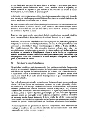 acesso à educação, em particular entre homens e mulheres, e para evitar que grupos
desfavorecidos (como comunidades rurais, idosos, minorias étnicas e imigrantes) se
tornem cidadãos de segunda no que respeita às possibilidades de acesso às novas
tecnologias e às possibilidades de aprendizagem ".
A Comissão considera que ainda existem demasiadas desigualdades no acesso à formação
e no mercado de trabalho e que as possibilidades oferecidas pela sociedade da informação
devem ser plenamente utilizadas para as reduzir.
De notar que as tecnologias a informação vão proprocionar um crescimento considerável
de todas as formas de ensino à distância, como observava o Parlamento Europeu na sua
resolução de iniciativa em Julho de 1993 sobre o ensino aberto e à distância, com base
no relatório da deputada G. Pack.
Importa evocar a este respeito a experiência da Universidade Aberta que, desde há vários
anos, vem permitindo o desenvolvimento do ensino à distância em larga escala.
Por último, deverão ainda ser fomentados acessos específicos que permitam a populações
marginais, ou excluídas, encontrar posteriormente um ciclo de formação normal ou uma
actividade. O presente Livro Branco considera que passou a tratar-se de uma prioridade.
Nos Estados-membros têm sido envidados inúmeros esforços para criar vias
especializadas ou mecanismos de recuperação através da acção social. A observação dos
resultados, em particular as dificuldades de reinserção social dos jovens e adultos em
questão, actualmente toma necessário favorecer dispositivos de segunda oportunidade cuja
criação poderá contar com a contribuição da União Europeia, como propõe, na segunda
parte, o presente Livro Branco.
b)

Reconhecer a competência adquirida

Na sociedade cognitiva, o indivíduo deve poder fazer validar competências fundamentais
técnicas ou profissionais, independentemente do facto de passar ou não por uma formação
que conceda um diploma, prática que se observa, por exemplo, com a carta de condução,
o inglês (teste Toefl), as matemáticas (testes Kangourou). Cada pessoa deverá poder
dispor, se o desejar, de um cartão pessoal de competências do qual constarão os saberes
entretanto validados.
Isto pode abranger determinados conhecimentos fundamentais cuja decomposição por
níveis é fácil (as línguas, as matemáticas, elementos de gestão, informática, direito,
economia, etc.). Pode abranger também conhecimentos técnicos sujeitos a avaliação nas
empresas (contabilidade, técnicas financeiras, técnicas de exportação, etc.) e mesmo
conhecimentos profissionais mais transversais (sentido da organização, certas capacidades
de decisão, etc.). O objectivo é permitir, por exemplo, que uma pessoa sem diploma se
apresente perante um empregador comprovando uma competência acreditada em matéria
de expressão escrita, língua, tratamento de texto e folha de cálculo e possa suscitar
interesse pela combinação de competências parciais bem estruturadas que soube construir,
embora não possua a sanção qualificante que é conferida pelo diploma de secretariado.
Poderiam igualmente ser generalizados, depois de comprovados, certos dispositivos de
avaliação e acreditação de competências adaptadas às suas necessidades e que foram
organizados por muitas empresas europeias.

23

 