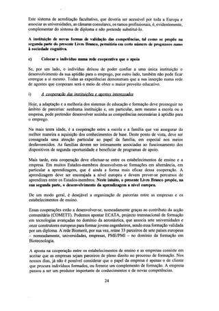 Este sistema de acreditação facultativo, que deveria ser acessível por toda a Europa e
associar as universidades, as câmaras consulares, os ramos profissionais, é, evidentemente,
complementar do sistema de diploma e não pretende substituí-lo.
A instituição de novas formas de validação das competências, tal como se propõe na
segunda parte do presente Livro Branco, permitiria cm certo número de progressos rumo
à sociedade cognitiva,
c)

Colocar o indivíduo numa rede cooperativa que o apoia

Se, por um lado, o indivíduo deixou de poder confiar a uma única instituição o
desenvolvimento da sua aptidão para o emprego, por outro lado, também não pode ficar
entregue a si mesmo. Todas as experiências demonstram que a sua inserção numa rede
de agentes que cooperam será o meio de obter o maior proveito educativo.
i)

A cooperação das instituições e agentes interessados

Hoje, a adaptação e a melhoria dos sistemas de educação e formação deve prosseguir no
âmbito de parcerias: nenhuma instituição e, em particular, nem mesmo a escola ou a
empresa, pode pretender desenvolver sozinha as competências necessárias à aptidão para
o emprego.
Na mais tenra idade, é a cooperação entre a escola e a família que vai assegurar da
melhor maneira a aquisição dos conhecimentos de base. Deste ponto de vista, deve ser
consagrada uma atenção particular ao papel da família, em especial nos meios
desfavorecidos. As famílias devem ser intimamente associadas ao funcionamento dos
dispositivos de segunda oportunidade e beneficiar de programas de apoio.
Mais tarde, esta cooperação deve efectuar-se entre os estabelecimentos de ensino e a
empresa. Em muitos Estados-membros desenvolvem-se formações em alternância, em
particular a aprendizagem, que é ainda a forma mais eficaz dessa cooperação. A
aprendizagem deve ser encorajada a nível europeu e devem prever-se percursos de
aprendizes entre os Estados-membros. Neste intuito, o presente Livro Branco propõe, na
sua segunda parte, o desenvolvimento da aprendizagem a nível europeu.
De um modo geral, é desejável a organização de parcerias entre as empresas e os
estabelecimentos de ensino.
Essas cooperações estão a desenvolver-se, nomeadamente graças ao contributo da acção
comunitária (COMETT). Podemos apontar ECATA, projecto transnacional de formação
em tecnologias avançadas no domínio da aeronáutica, que associa sete universidades e
onze construtores europeus para formar jovens engenheiros, sendo essa formação validada
por um diploma. A'rede Biomerit, por sua vez, reúne 33 parceiros de sete países europeus
- nomeadamente, universidades, empresas, PME/PMI - no domínio da formação em
Biotecnologia.
A aposta na cooperação entre os estabelecimentos de ensino e as empresas consiste em
aceitar que as empresas sejam parceiros de pleno direito no processo de formação. Nos
nossos dias, já não é possível considerar que o papel da empresa é apenas o de cliente
que procura indivíduos formados, ou fornece um complemento de formação. A empresa
passou a ser um produtor importante de conhecimentos e de novas competências.
24

 