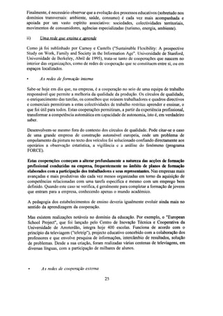 Finalmente, é necessário observar que a evolução dos processos educativos (sobretudo nos
domínios transversais: ambiente, saúde, consumo) é cada vez mais acompanhada e
apoiada por um vasto espírito associativo: sociedades, colectividades territoriais,
movimentos de consumidores, agências especializadas (turismo, energia, ambiente).
ii)

Uma rede que ensina e aprende

Como já foi sublinhado por Carnoy e Castells ("Sustainable Flexibility: A prospective
Study on Work, Family and Society in the Information Age". Universidade de Stanford,
Universidade de Berkeley, Abril de 1995), trata-se tanto de cooperações que nascem no
interior das organizações, como de redes de cooperação que se constituem entre si, ou em
espaços localizados.
•

As redes de formação interna

Sabe-se hoje em dia que, na empresa, é a cooperação no seio de uma equipa de trabalho
responsável que permite a melhoria da qualidade da produção. Os círculos de qualidade,
o enriquecimento das tarefas, os conselhos que reúnem trabalhadores e quadros directivos
e comerciais permitiram a estas colectividades de trabalho restritas aprender e ensinar, o
que foi útil para todos. Estas cooperações permitiram, a partir da experiência profissional,
transformar a competência automática em capacidade de autonomia, isto é, em verdadeiro
saber.
Desenvolvem-se mesmo fora do contexto dos círculos de qualidade. Pode citar-se o caso
de uma grande empresa de construção automóvel europeia, onde um problema de
empolamento da pintura no tecto dos veículos foi solucionado confiando directamente aos
operários a observação estatística, a vigilância e a análise do fenómeno (programa
FORCE).
Estas cooperações começam a alterar profundamente a natureza das acções de formação
profissional conduzidas na empresa, frequentemente no âmbito de planos de formação
elaborados com a participação dos trabalhadores e seusrepresentantes.Nas empresas mais
avançadas e mais produtivas são cada vez menos organizadas em torno da aquisição de
competências relacionadas com uma tarefa específica e mesmo com um emprego bem
definido. Quando este caso se verifica, é geralmente para completar a formação de jovens
que entram para a empresa, conhecendo apenas o mundo académico.
A pedagogia dos estabelecimentos de ensino deveria igualmente evoluir ainda mais no
sentido da aprendizagem da cooperação.
Mas existem realizações notáveis no domínio da educação. Por exemplo, o "European
School Project", que foi lançado pelo Centro de Inovação Técnica e Cooperativa da
Universidade de Amsterdão, integra hoje 400 escolas. Funciona de acordo com o
princípio da televiagem ("teletrip"), projecto educativo concebido com a colaboração dos
professores e que envolve pesquisa de informações, intercâmbio de resultados, solução
de problemas. Desde a sua criação, foram realizadas várias centenas de televiagens, em
diversas línguas, com a participação de milhares de alunos.

As redes de cooperação externa
25

 