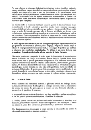 Por toda a Europa se observam dinâmicas territoriais (em centros científicos regionais,
parques científicos, parques tecnológicos, centros científicos multiterritoriais urbanos)
baseadas em cooperações para a troca de informações e de aprendizagem, entre
instituições de investigação, empresas, estabelecimentos de ensino e que não passam pelo
mercado. Mobilizando todos os agentes interessados, nomeadamente o Estado e as
colectividades locais, estas redes locais reforçam, também neste aspecto, a aptidão dos
indivíduos para o emprego.
Do mesmo modo, as redes que mobilizam todos os agentes do desenvolvimento local,
nomeadamente o tecido associativo, permitem muitas vezes encontrar empregos,
certamente de fraco valor acrescentado, mas que ajudam a evitar a exclusão. De um modo
geral, as redes de inserção procuram não só fornecer actividades aos jovens e aos
excluídos mas também ensiná-los a comunicar, a tornar-se úteis, a abandonar o meio a
que pertencem. Fazem-no por motivos altruístas, a maior parte das vezes à margem de
qualquer consideração profissional mas, ao fazê-lo, adquirem competências fundamentais
para a sociedade cognitiva.
A escalaregionale local toma-se pois um plano privilegiado para organizar cooperações
que permitem desenvolver as aptidões para o emprego. Propicia ao mesmo tempo a
criação de empregos de forte valor acrescentado, e a concepção de políticas que facilitam
a integração das populações marginalizadas. Por último, é um meio decisivo para
generalizar a formação profissional ereforçara coesão da União Europeia.
Observa-se igualmente a expansão de redes locais de intercâmbio de conhecimentos
através da Europa: em França, na Alemanha, Áustria, Bélgica, Espanha, Suíça. Estas
redes servem para as pessoas partilharem competências e se formarem mutuamente,
segundo uma espécie de "troca de saberes", sendo cada uma, alternadamente, professor
e aluno. Os domínios de intercâmbio são muito variados e vão da informática às línguas,
passando pelo xadrez. De notar que estas redes estão geralmente muito empenhadas em
acções de alfabetização e de apoio escolar. Esta experiência inspirou a elaboração de um
método de gestão de competências, baseado na informática e destinado a desenvolver a
formação no seio de um grupo, que várias empresas já exploram a título experimental.

IV.

As vias do futuro

Numa economia em permanente mutação, o problema crucial do emprego conduz
inelutavelmente os sistemas de educação e de formação a evoluir. Trata-se precisamente
de colocar no centro das preocupações a procura de uma formação adaptada às
perspectivas de trabalho e de emprego.
A necessidade de uma evolução deste tipo é um dado adquirido: a melhor prova disso é
o fim das grandes querelas doutrinais sobre a finalidade da educação.
A questão central consiste em procurar uma maior flexibilidade da educação e da
formação, permitindo ter em conta a diversidade dos públicos e das solicitações. O debate
no interior da União deve ser lançado, prioritariamente, a partir desse movimento.
Nos Estados-membros, já começam a surgir respostas a esta questão, no âmbito da
diversidade dos respectivos sistemas educativos.

26

 