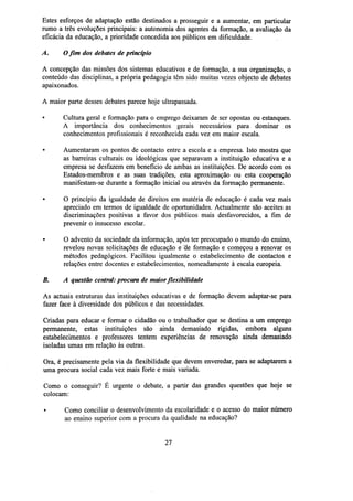 Estes esforços de adaptação estão destinados a prosseguir e a aumentar, em particular
rumo a três evoluções principais: a autonomia dos agentes da formação, a avaliação da
eficácia da educação, a prioridade concedida aos públicos em dificuldade.
A.

O fim dos debates de princípio

A concepção das missões dos sistemas educativos e de formação, a sua organização, o
conteúdo das disciplinas, a própria pedagogia têm sido muitas vezes objecto de debates
apaixonados.
A maior parte desses debates parece hoje ultrapassada.
Cultura geral e formação para o emprego deixaram de ser opostas ou estanques.
A importância dos conhecimentos gerais necessários para dominar os
conhecimentos profissionais é reconhecida cada vez em maior escala.
•

Aumentaram os pontos de contacto entre a escola e a empresa. Isto mostra que
as barreiras culturais ou ideológicas que separavam a instituição educativa e a
empresa se desfazem em benefício de ambas as instituições. De acordo com os
Estados-membros e as suas tradições, esta aproximação ou esta cooperação
manifestam-se durante a formação inicial ou através da formação permanente.

•

O princípio da igualdade de direitos em matéria de educação é cada vez mais
apreciado em termos de igualdade de oportunidades. Actualmente são aceites as
discriminações positivas a favor dos públicos mais desfavorecidos, a fim de
prevenir o insucesso escolar.

•

O advento da sociedade da informação, após ter preocupado o mundo do ensino,
revelou novas solicitações de educação e de formação e começou a renovar os
métodos pedagógicos. Facilitou igualmente o estabelecimento de contactos e
relações entre docentes e estabelecimentos, nomeadamente à escala europeia.

B.

A questão central: procura de maior flexibilidade

As actuais estruturas das instituições educativas e de formação devem adaptar-se para
fazer face à diversidade dos públicos e das necessidades.
Criadas para educar e formar o cidadão ou o trabalhador que se destina a um emprego
permanente, estas instituições são ainda demasiado rígidas, embora alguns
estabelecimentos e professores tentem experiências de renovação ainda demasiado
isoladas umas em relação às outras.
Ora, é precisamente pela via da flexibilidade que devem enveredar, para se adaptarem a
uma procura social cada vez mais forte e mais variada.
Como o conseguir? É urgente o debate, a partir das grandes questões que hoje se
colocam:
•

Como conciliar o desenvolvimento da escolaridade e o acesso do maior número
ao ensino superior com a procura da qualidade na educação?

27

 