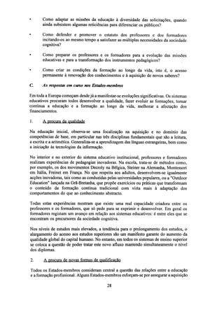 Como adaptar as missões da educação à diversidade das solicitações, quando
ainda subsistem algumas reticiências para diferenciar os públicos?
Como defender e promover o estatuto dos professores e dos formadores
incitando-os ao mesmo tempo a satisfazer as múltiplas necessidades da sociedade
cognitiva?
•

Como preparar os professores e os formadores para a evolução das missões
educativas e para a transformação dos instrumentos pedagógicos?

•

Como criar as condições da formação ao longo da vida, isto é, o acesso
permanente à renovação dos conhecimentos e à aquisição de novos saberes?

G

As respostas em curso nos Estados-membros

Em toda a Europa começam desde já a manifestar-se evoluções significativas. Os sistemas
educativos procuram todos desenvolver a qualidade, fazer evoluir as formações, tornar
contínua a educação e a formação ao longo da vida, melhorar a afectação dos
financiamentos.
1.

A procura da qualidade

Na educação inicial, observa-se uma focalização na aquisição e no domínio das
competências de base, em particular nas três disciplinas fundamentais que são a leitura,
a escrita e a aritmética. Generaliza-se a aprendizagem das línguas estrangeiras, bem como
a iniciação às tecnologias da informação.
No interior e no exterior do sistema educativo institucional, professores e formadores
realizam experiências de pedagogias inovadoras. Na escola, trata-se de métodos como,
por exemplo, os dos movimentos Decroly na Bélgica, Steiner na Alemanha, Montessori
em Itália, Freinet em França. No que respeita aos adultos, desenvolvem-se igualmente
acções inovadoras, tais como as conduzidas pelas universidades populares, ou a "Outdoor
Education" lançada na Grã-Bretanha, que propõe exercícios ou práticas que transformam
o conteúdo da formação contínua tradicional com vista mais à adaptação dos
comportamentos do que ao conhecimento abstracto.
Todas estas experiências mostram que existe uma real capacidade criadora entre os
professores e os formadores, que só pede para se exprimir e desenvolver. Em geral os
formadores registam um avanço em relação aos sistemas educativos: é entre eles que se
encontram os precursores da sociedade cognitiva.
Nos níveis de estudos mais elevados, a tendência para o prolongamento dos estudos, o
alargamento do acesso aos estudos superiores são um manifesto garante do aumento da
qualidade global do capital humano. No entanto, em todos os sistemas de ensino superior
se coloca a questão de poder tratar este novo afluxo mantendo simultaneamente o nível
dos diplomas.
2.

A procura de novas formas de qualificação

Todos os Estados-membros consideram central a questão das relações entre a educação
e a formação profissional. Alguns Estados-membros esforçam-se por assegurar a aquisição
28

 