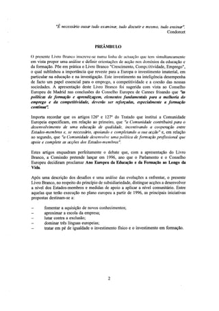 "Ë necessário ousar tudo examinar, tudo discutir e mesmo, tudo ensinar".
Condorcet
PREAMBULO
O presente Livro Branco inscreve-se numa linha de actuação que tem simultaneamente
em vista propor uma análise e definir orientações de acção nos domínios da educação e
da formação. Põe em prática o Livro Branco "Crescimento, Competitividade, Emprego",
o qual sublinhou a importância que reveste para a Europa o investimento imaterial, em
particular na educação e na investigação. Este investimento na inteligência desempenha
de facto um papel essencial para o emprego, a competitividade e a coesão das nossas
sociedades. A apresentação deste Livro Branco foi sugerida com vista ao Conselho
Europeu de Madrid nas conclusões do Conselho Europeu de Cannes frisando que "as
políticas de formação e aprendizagem, elementos fundamentais para a melhoria do
emprego e da competitividade, deverão ser reforçadas, especialmente a formação
contínua".
Importa recordar que os artigos 126° e 127° do Tratado que institui a Comunidade
Europeia especificam, em relação ao primeiro, que "a Comunidade contribuirá para o
desenvolvimento de uma educação de qualidade, incentivando a cooperação entre
Estados-membros e, se necessário, apoiando e completando a sua acção" e, em relação
ao segundo, que "a Comunidade desenvolve uma política de formação profissional que
apoie e complete as acções dos Estados-membros".
Estes artigos enquadram perfeitamente o debate que, com a apresentação do Livro
Branco, a Comissão pretende lançar em 1996, ano que o Parlamento e o Conselho
Europeu decidiram proclamar Ano Europeu da Educação e da Fomiação ao Longo da
Vida.
Após uma descrição dos desafios e uma análise das evoluções a enfrentar, o presente
Livro Branco, no respeito do princípio de subsidiariedade, distingue acções a desenvolver
a nível dos Estados-membros e medidas de apoio a aplicar a nível comunitário. Entre
aquelas que terão execução no plano europeu a partir de 1996, as principais iniciativas
propostas destinam-se a:
-

fomentar a aquisição de novos conhecimentos;
aproximar a escola da empresa;
lutar contra a exclusão;
dominar três línguas europeias;
tratar em pé de igualdade o investimento físico e o investimento em formação.

 
